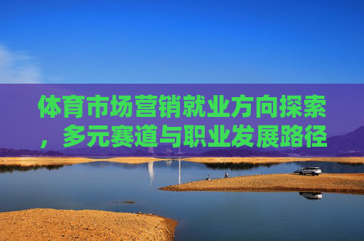 体育市场营销就业方向探索,多元赛道与职业发展路径,体育市场营销就业探索,多元赛道与职业发展路径 体育市场营销就业方向探索,多元赛道与职业发展路径,体育市场营销就业探索,多元赛道与职业发展路径