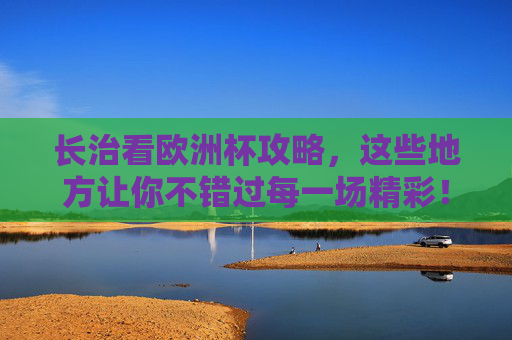长治看欧洲杯攻略，这些地方让你不错过每一场精彩！长治欧洲杯观赛攻略，不错过每一场精彩