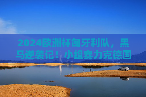 2024欧洲杯匈牙利队，黑马逆袭记！小组赛力克德国晋级，淘汰赛憾负荷兰，2024欧洲杯匈牙利黑马逆袭，力克德国憾负荷兰