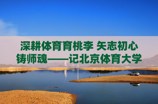 深耕体育育桃李 矢志初心铸师魂——记北京体育大学赵斌教授，深耕体育育桃李 矢志初心铸师魂
