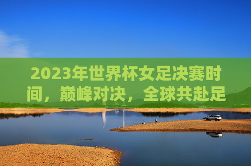 2023年世界杯女足决赛时间，巅峰对决，全球共赴足球盛宴，2023年世界杯女足决赛，巅峰对决，全球共赴足球盛宴