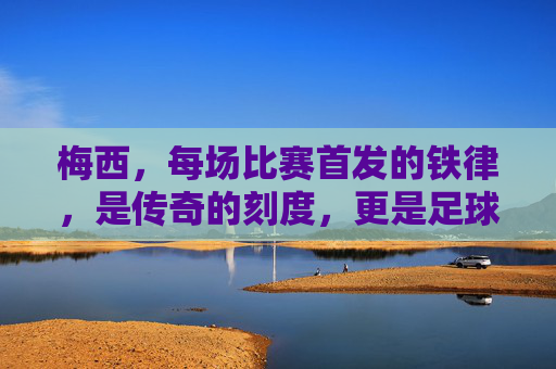 梅西，每场比赛首发的铁律，是传奇的刻度，更是足球的信仰，梅西首发铁律，传奇的刻度，足球的信仰