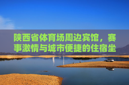 陕西省体育场周边宾馆，赛事激情与城市便捷的住宿坐标，赛事激情×城市便捷，陕西省体育场周边住宿坐标