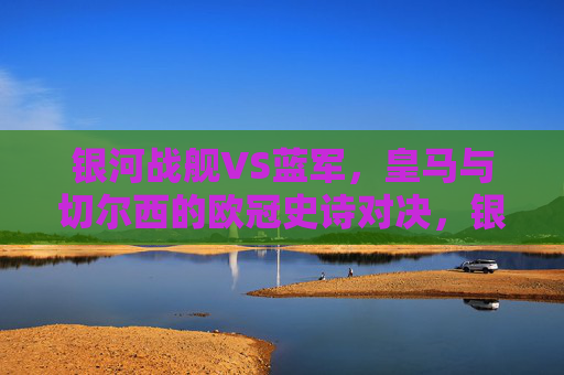 银河战舰VS蓝军,皇马与切尔西的欧冠史诗对决,银河战舰VS蓝军,皇马与切尔西的欧冠史诗对决 银河战舰VS蓝军,皇马与切尔西的欧冠史诗对决,银河战舰VS蓝军,皇马与切尔西的欧冠史诗对决