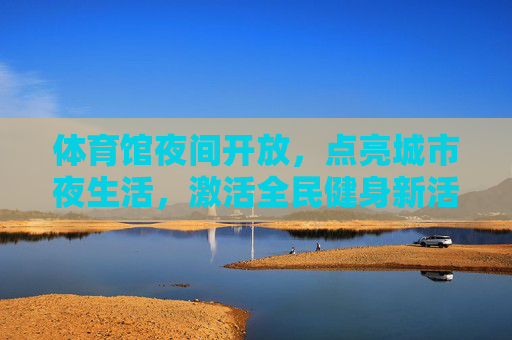 体育馆夜间开放，点亮城市夜生活，激活全民健身新活力，体育馆夜间开放点亮夜生活激活全民健身新活力