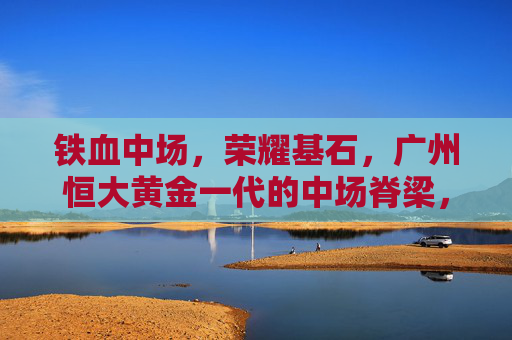 铁血中场，荣耀基石，广州恒大黄金一代的中场脊梁，广州恒大黄金一代，铁血中场，荣耀脊梁