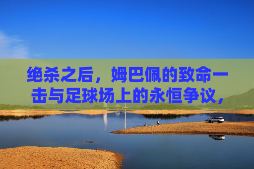 绝杀之后，姆巴佩的致命一击与足球场上的永恒争议，姆巴佩绝杀致命一击与足球永恒争议
