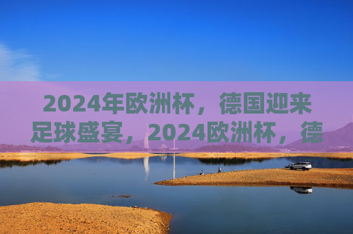 2024年欧洲杯，德国迎来足球盛宴，2024欧洲杯，德国足球盛宴