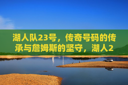 湖人队23号,传奇号码的传承与詹姆斯的坚守,湖人23号,传奇传承与詹姆斯的坚守 湖人队23号,传奇号码的传承与詹姆斯的坚守,湖人23号,传奇传承与詹姆斯的坚守