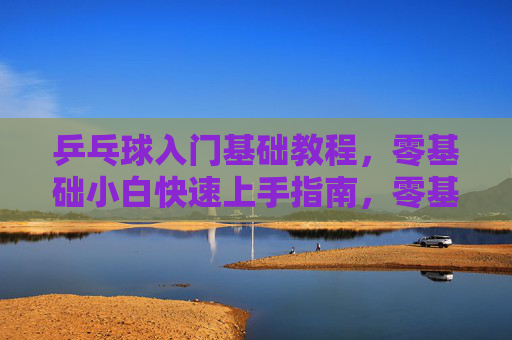 乒乓球入门基础教程,零基础小白快速上手指南,零基础乒乓球入门,小白快速上手指南 乒乓球入门基础教程,零基础小白快速上手指南,零基础乒乓球入门,小白快速上手指南