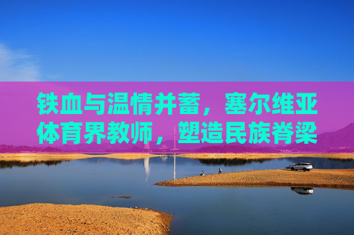 铁血与温情并蓄,塞尔维亚体育界教师,塑造民族脊梁的幕后英雄,塞尔维亚体育教师,铁血温情铸民族脊梁 铁血与温情并蓄,塞尔维亚体育界教师,塑造民族脊梁的幕后英雄,塞尔维亚体育教师,铁血温情铸民族脊梁