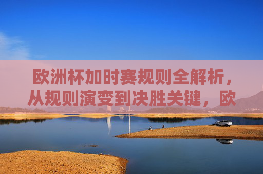 欧洲杯加时赛规则全解析，从规则演变到决胜关键，欧洲杯加时赛规则全解析，从演变到决胜关键
