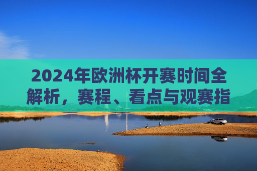 2024年欧洲杯开赛时间全解析,赛程、看点与观赛指南,2024年欧洲杯开赛时间、赛程、看点与观赛指南全解析 2024年欧洲杯开赛时间全解析,赛程、看点与观赛指南,2024年欧洲杯开赛时间、赛程、看点与观赛指南全解析
