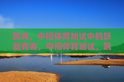 跳绳,中招体育加试中的跃动青春,中招体育加试,跳绳跃动青春 跳绳,中招体育加试中的跃动青春,中招体育加试,跳绳跃动青春