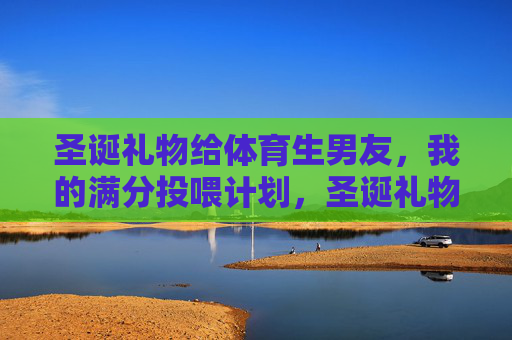 圣诞礼物给体育生男友，我的满分投喂计划，圣诞礼物给体育生男友，我的满分投喂计划
