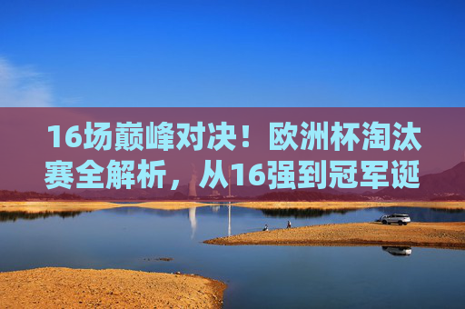 16场巅峰对决!欧洲杯淘汰赛全解析,从16强到冠军诞生之路,16场巅峰对决!欧洲杯淘汰赛全解析,从16强到冠军诞生之路 16场巅峰对决!欧洲杯淘汰赛全解析,从16强到冠军诞生之路,16场巅峰对决!欧洲杯淘汰赛全解析,从16强到冠军诞生之路