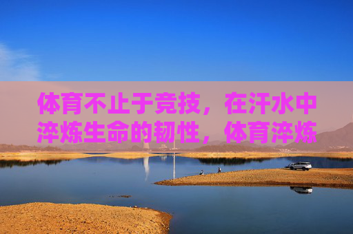 体育不止于竞技，在汗水中淬炼生命的韧性，体育淬炼生命韧性，汗水不止于竞技