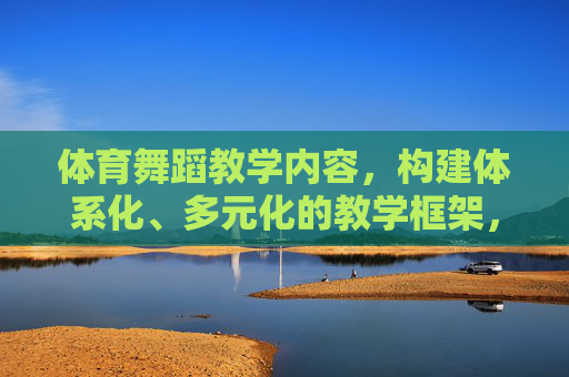 体育舞蹈教学内容,构建体系化、多元化的教学框架,体育舞蹈教学内容体系化与多元化教学框架构建 体育舞蹈教学内容,构建体系化、多元化的教学框架,体育舞蹈教学内容体系化与多元化教学框架构建
