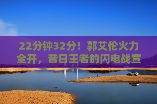 22分钟32分！郭艾伦火力全开，昔日王者的闪电战宣告回归，22分钟32分！郭艾伦火力全开，昔日王者闪电战回归