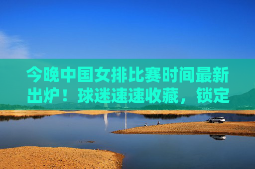 今晚中国女排比赛时间最新出炉！球迷速速收藏，锁定CCTV5为女排姑娘们加油，中国女排比赛时间最新出炉！CCTV5速看