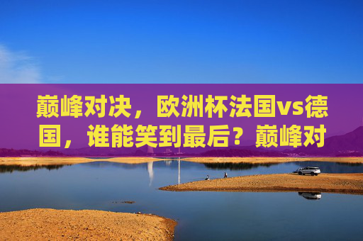 巅峰对决，欧洲杯法国vs德国，谁能笑到最后？巅峰对决，欧洲杯法国VS德国，谁能笑到最后？