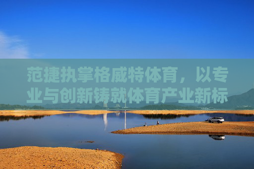 范捷执掌格威特体育,以专业与创新铸就体育产业新标杆,范捷领航格威特体育,专业创新铸就体育产业新标杆 范捷执掌格威特体育,以专业与创新铸就体育产业新标杆,范捷领航格威特体育,专业创新铸就体育产业新标杆