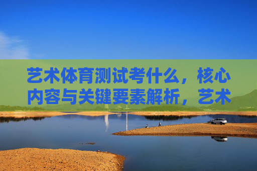 艺术体育测试考什么,核心内容与关键要素解析,艺术体育测试,核心内容与关键要素解析 艺术体育测试考什么,核心内容与关键要素解析,艺术体育测试,核心内容与关键要素解析