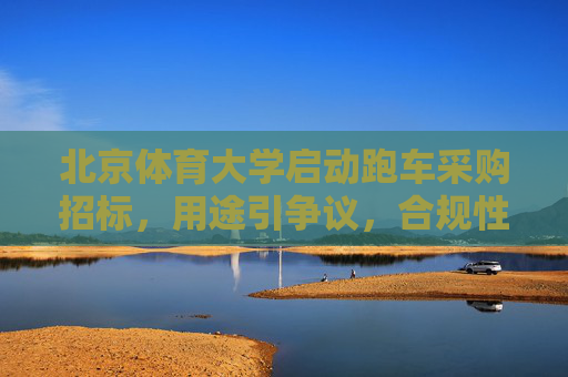 北京体育大学启动跑车采购招标,用途引争议,合规性与必要性待考,北京体育大学跑车采购招标引争议,合规性与必要性待考 北京体育大学启动跑车采购招标,用途引争议,合规性与必要性待考,北京体育大学跑车采购招标引争议,合规性与必要性待考
