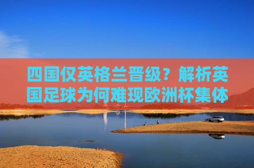 四国仅英格兰晋级?解析英国足球为何难现欧洲杯集体辉煌,四国仅英格兰晋级?英国足球欧洲杯集体辉煌为何难现 四国仅英格兰晋级?解析英国足球为何难现欧洲杯集体辉煌,四国仅英格兰晋级?英国足球欧洲杯集体辉煌为何难现