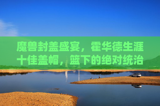 魔兽封盖盛宴，霍华德生涯十佳盖帽，篮下的绝对统治与绝望瞬间，魔兽生涯十佳盖帽，篮下统治与绝望盛宴
