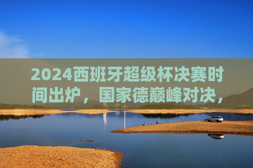 2024西班牙超级杯决赛时间出炉，国家德巅峰对决，1月15日见证王座归属！2024西班牙超级杯决赛，1月15日国家德巅峰对决，王座归属！