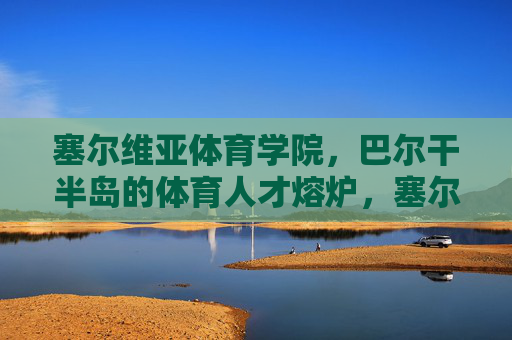 塞尔维亚体育学院,巴尔干半岛的体育人才熔炉,塞尔维亚体育学院,巴尔干半岛的体育人才熔炉 塞尔维亚体育学院,巴尔干半岛的体育人才熔炉,塞尔维亚体育学院,巴尔干半岛的体育人才熔炉