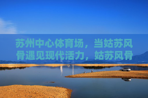 苏州中心体育场，当姑苏风骨遇见现代活力，姑苏风骨遇见现代活力，苏州中心体育场