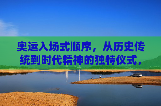 奥运入场式顺序,从历史传统到时代精神的独特仪式,奥运入场式,从历史传统到时代精神的独特仪式 奥运入场式顺序,从历史传统到时代精神的独特仪式,奥运入场式,从历史传统到时代精神的独特仪式