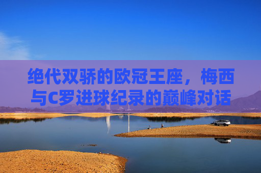 绝代双骄的欧冠王座，梅西与C罗进球纪录的巅峰对话，绝代双骄欧冠进球巅峰对话，梅西C罗的王座竞逐