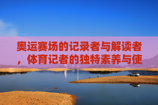 奥运赛场的记录者与解读者,体育记者的独特素养与使命,奥运赛场的记录者与解读者,体育记者的独特素养与使命 奥运赛场的记录者与解读者,体育记者的独特素养与使命,奥运赛场的记录者与解读者,体育记者的独特素养与使命