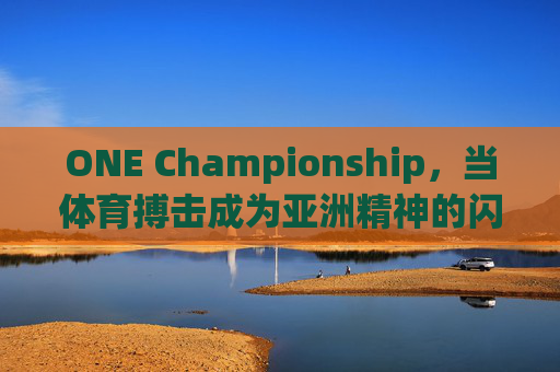 ONE Championship,当体育搏击成为亚洲精神的闪耀舞台,体育搏击,亚洲精神的闪耀舞台 ONE Championship,当体育搏击成为亚洲精神的闪耀舞台,体育搏击,亚洲精神的闪耀舞台