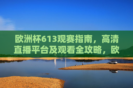 欧洲杯613观赛指南,高清直播平台及观看全攻略,欧洲杯613观赛指南,高清直播平台全攻略 欧洲杯613观赛指南,高清直播平台及观看全攻略,欧洲杯613观赛指南,高清直播平台全攻略