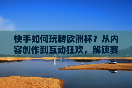 快手如何玩转欧洲杯?从内容创作到互动狂欢,解锁赛事全场景体验,快手玩转欧洲杯,从内容创作到互动狂欢,解锁全场景赛事体验 快手如何玩转欧洲杯?从内容创作到互动狂欢,解锁赛事全场景体验,快手玩转欧洲杯,从内容创作到互动狂欢,解锁全场景赛事体验