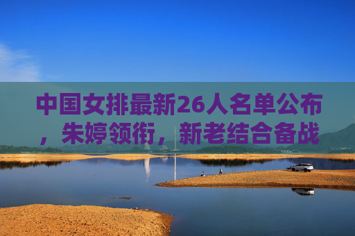 中国女排最新26人名单公布，朱婷领衔，新老结合备战关键赛事，中国女排最新26人名单，朱婷领衔新老结合备战关键赛事