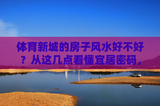 体育新城的房子风水好不好？从这几点看懂宜居密码，体育新城房子风水解析，解锁宜居密码