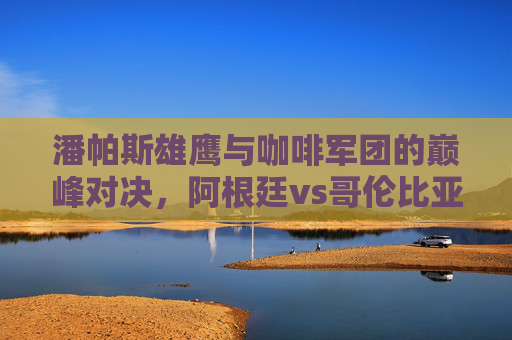 潘帕斯雄鹰与咖啡军团的巅峰对决,阿根廷vs哥伦比亚,一场南美足球的盛宴,潘帕斯雄鹰与咖啡军团,南美足球巅峰对决 潘帕斯雄鹰与咖啡军团的巅峰对决,阿根廷vs哥伦比亚,一场南美足球的盛宴,潘帕斯雄鹰与咖啡军团,南美足球巅峰对决