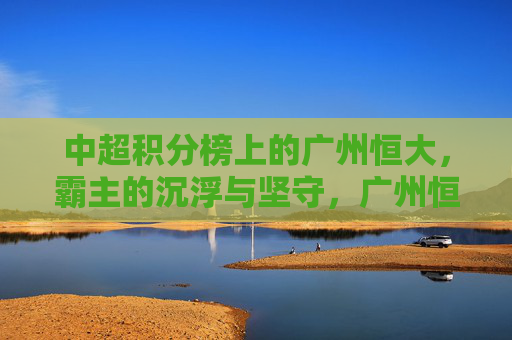 中超积分榜上的广州恒大,霸主的沉浮与坚守,广州恒大,中超霸主的沉浮与坚守 中超积分榜上的广州恒大,霸主的沉浮与坚守,广州恒大,中超霸主的沉浮与坚守