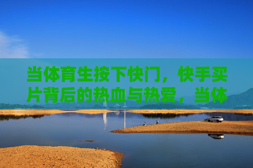 当体育生按下快门,快手买片背后的热血与热爱,当体育生按下快门,快手买片背后的热血与热爱 当体育生按下快门,快手买片背后的热血与热爱,当体育生按下快门,快手买片背后的热血与热爱