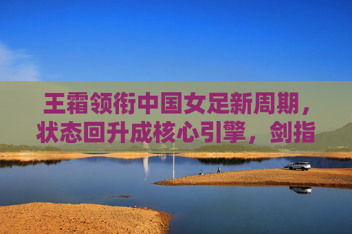 王霜领衔中国女足新周期，状态回升成核心引擎，剑指亚洲杯与奥运会资格，王霜状态回升领衔女足新周期 剑指亚洲杯与奥运资格