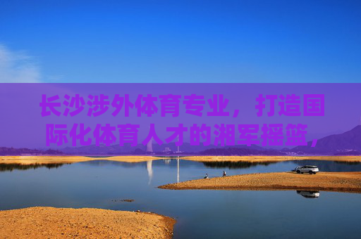 长沙涉外体育专业,打造国际化体育人才的湘军摇篮,长沙涉外体育,锻造国际化体育人才的湘军摇篮 长沙涉外体育专业,打造国际化体育人才的湘军摇篮,长沙涉外体育,锻造国际化体育人才的湘军摇篮