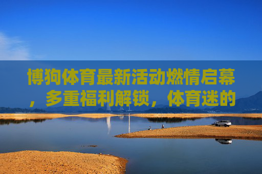博狗体育最新活动燃情启幕，多重福利解锁，体育迷的夏日狂欢盛宴，博狗体育夏日狂欢盛宴启幕 多重福利燃情解锁