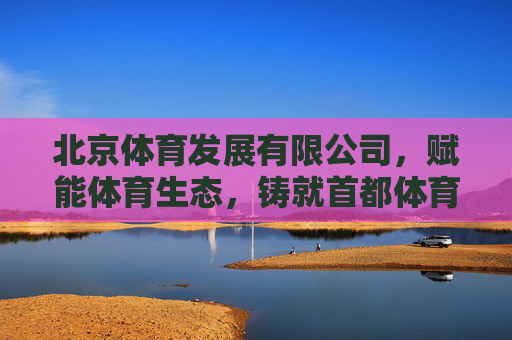 北京体育发展有限公司，赋能体育生态，铸就首都体育产业新标杆，北京体育发展有限公司，赋能体育生态，铸就首都体育产业新标杆