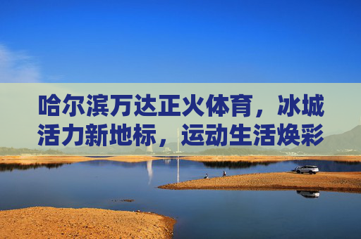 哈尔滨万达正火体育,冰城活力新地标,运动生活焕彩绽放,哈尔滨万达正火体育,冰城活力新地标,运动生活焕彩绽放 哈尔滨万达正火体育,冰城活力新地标,运动生活焕彩绽放,哈尔滨万达正火体育,冰城活力新地标,运动生活焕彩绽放