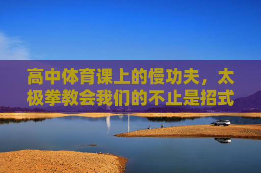 高中体育课上的慢功夫,太极拳教会我们的不止是招式,高中体育课太极拳,慢功夫不止招式 高中体育课上的慢功夫,太极拳教会我们的不止是招式,高中体育课太极拳,慢功夫不止招式
